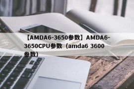 【AMDA6-3650参数】AMDA6-3650CPU参数（amda6 3600参数）