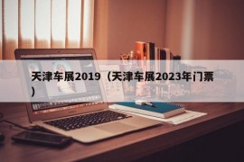 天津车展2019（天津车展2023年门票）
