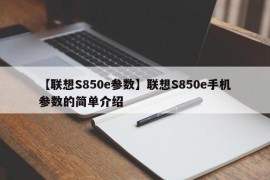 【联想S850e参数】联想S850e手机参数的简单介绍