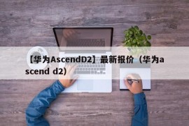 【华为AscendD2】最新报价（华为ascend d2）