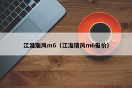江淮瑞风m6（江淮瑞风m6报价）