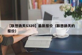 【联想扬天S320】最新报价（联想扬天的报价）